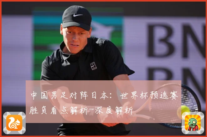 中国男足对阵日本：世界杯预选赛胜负看点解析-深度解析