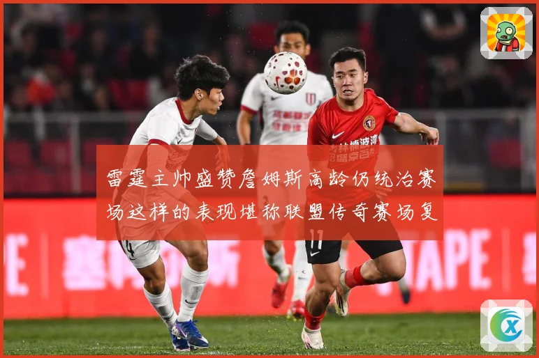 雷霆主帅盛赞詹姆斯高龄仍统治赛场这样的表现堪称联盟传奇赛场复盘-深度解析