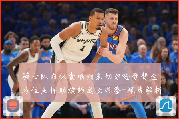 骑士队内伙食福利米切尔哈登赞全方位关怀助续约成长观察-深度解析