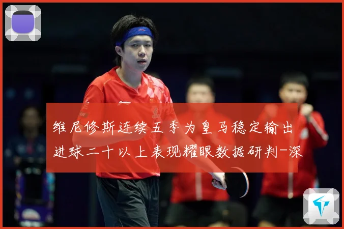 维尼修斯连续五季为皇马稳定输出进球二十以上表现耀眼数据研判-深度解析