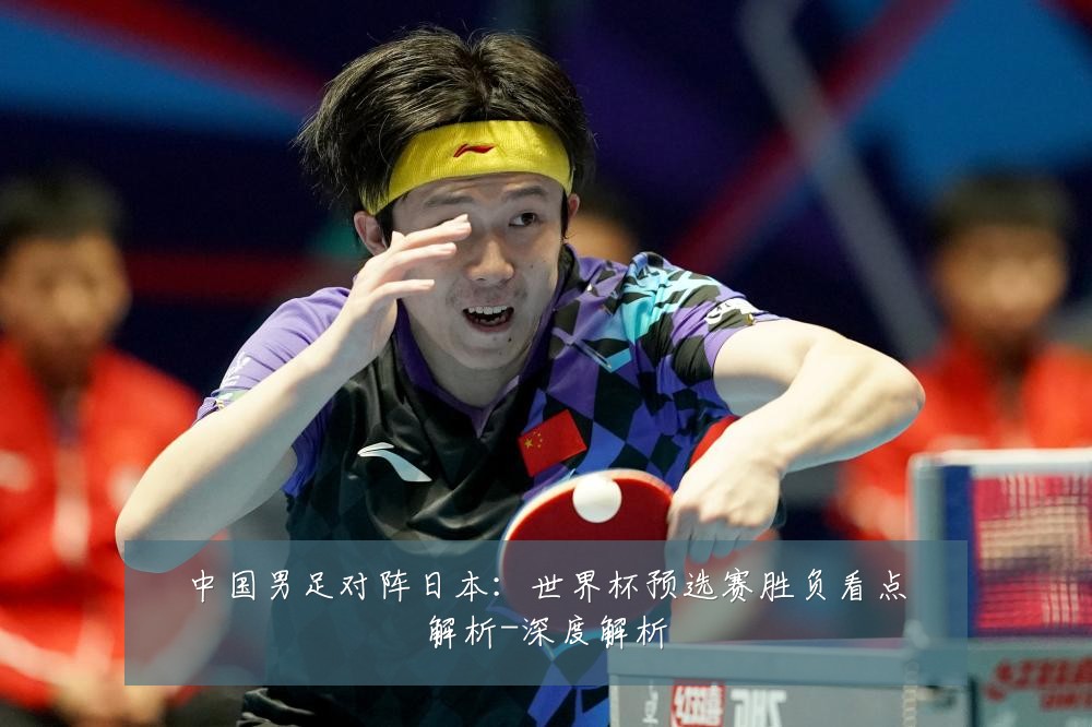 中国男足对阵日本:世界杯预选赛胜负看点解析-深度解析